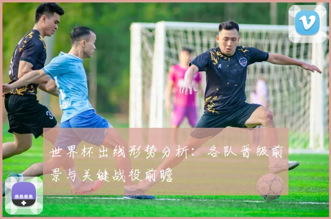 世界杯出线形势分析：各队晋级前景与关键战役前瞻