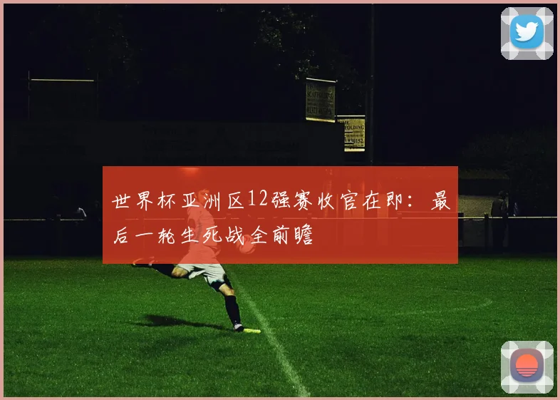 世界杯亚洲区12强赛收官在即：最后一轮生死战全前瞻