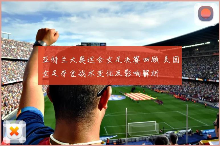 亚特兰大奥运会女足决赛回顾 美国女足夺金战术变化及影响解析
