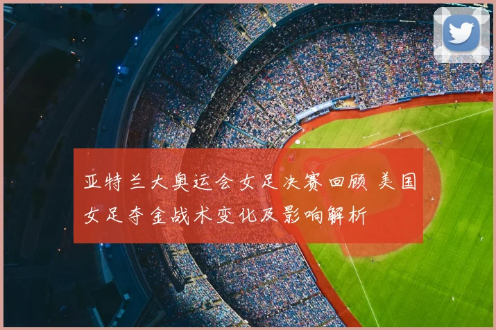 亚特兰大奥运会女足决赛回顾 美国女足夺金战术变化及影响解析