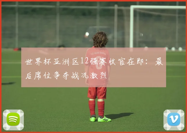 世界杯亚洲区12强赛收官在即：最后席位争夺战况激烈