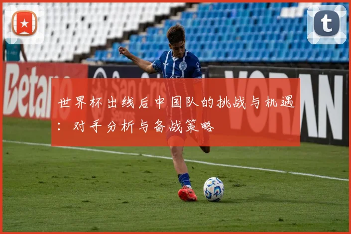 世界杯出线后中国队的挑战与机遇：对手分析与备战策略