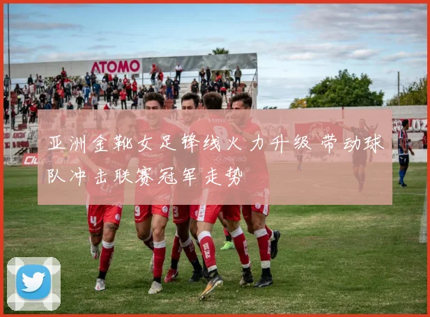 亚洲金靴女足锋线火力升级 带动球队冲击联赛冠军走势