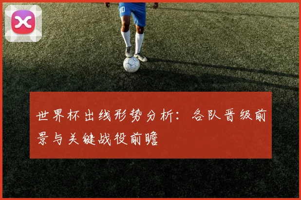 世界杯出线形势分析：各队晋级前景与关键战役前瞻